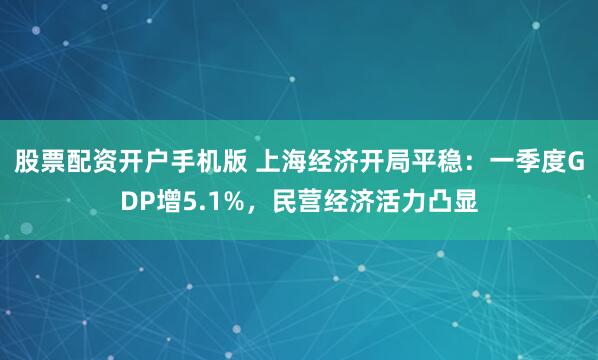 股票配资开户手机版 上海经济开局平稳：一季度GDP增5.1%，民营经济活力凸显