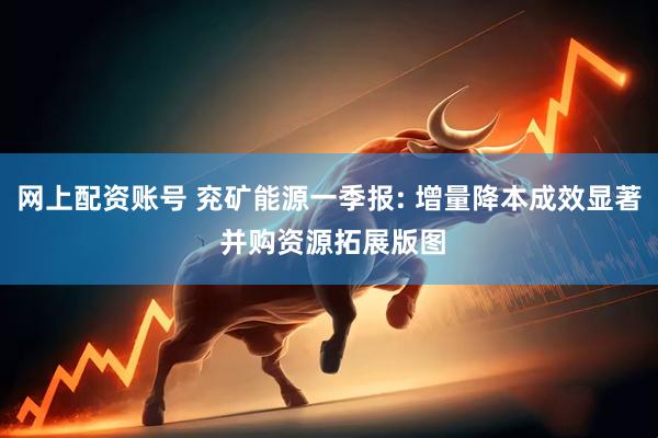 网上配资账号 兖矿能源一季报: 增量降本成效显著 并购资源拓展版图