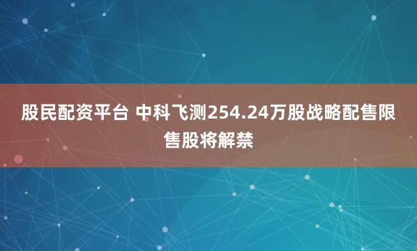 股民配资平台 中科飞测254.24万股战略配售限售股将解禁