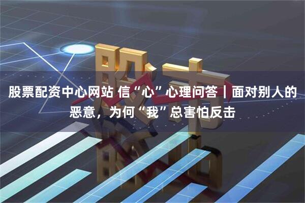 股票配资中心网站 信“心”心理问答｜面对别人的恶意，为何“我”总害怕反击