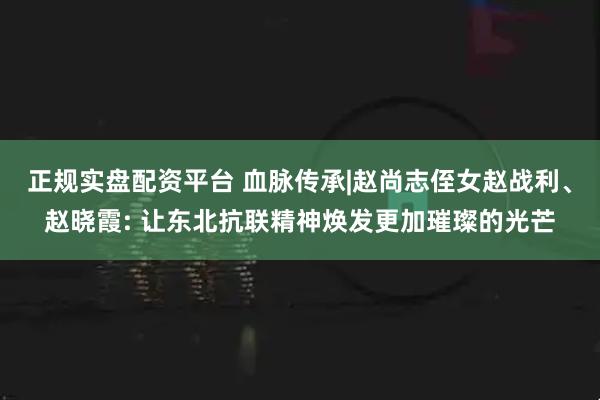 正规实盘配资平台 血脉传承|赵尚志侄女赵战利、赵晓霞: 让东北抗联精神焕发更加璀璨的光芒