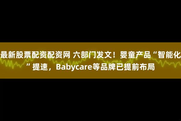 最新股票配资配资网 六部门发文！婴童产品“智能化”提速，Babycare等品牌已提前布局
