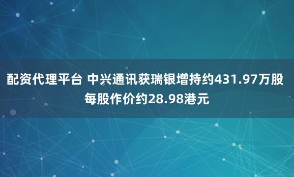配资代理平台 中兴通讯获瑞银增持约431.97万股 每股作价约28.98港元